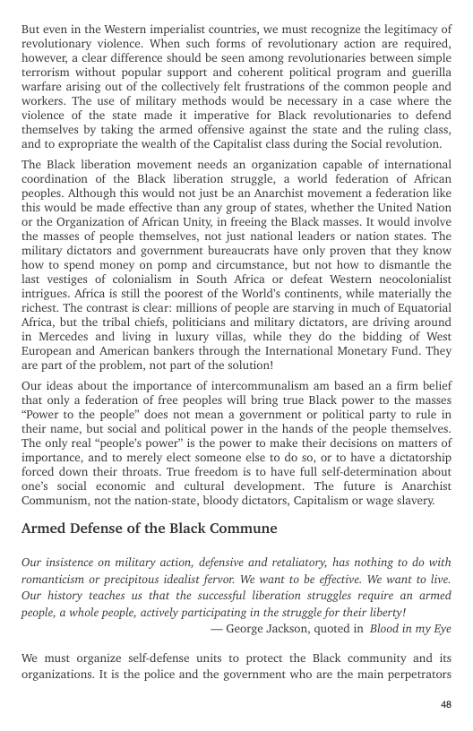 But even in the Western imperialist countries, we must recognize the legitimacy of revolutionary violence. When such forms of revolutionary action are required, however, a clear difference should be seen among revolutionaries between simple terrorism without popular support and coherent political program and guerilla warfare arising out of the collectively felt frustrations of the common people and workers. The use of military methods would be necessary in a case where the violence of the state made it imperative for Black revolutionaries to defend themselves by taking the armed offensive against the state and the ruling class, and to expropriate the wealth of the Capitalist class during the Social revolution.  ‘The Black liberation movement needs an organization capable of international coordination of the Black liberation struggle, a world federation of African ‘peoples. Although this would not just be an Anarchist movement a federation like this would be made effective than any group of states, whether the United Nation or the Organization of African Unity, i freeing the Black masses. It would involve the masses of people themselves, not just national leaders or nation states. The military dictators and government bureaucrats have only proven that they know how to spend money on pomp and circumstance, but not how to dismantle the last vestiges of colonialism in South Africa or defeat Western neocolonialist intrigues. Africa s still the poorest of the World’s continents, while materially the richest. The contrast is clear: millions of people are starving in much of Equatorial Africa, but the tribal chiefs, politicians and military dictators, are driving around in Mercedes and living in luxury villas, while they do the bidding of West European and American bankers through the International Monetary Fund. They are part of the problem, not part of the solution!  Our ideas about the importance of intercommunalism am based an a firm belief that only a federation of free peoples will bring true Black power to the masses “Power to the people” does not mean a government or political party to rule in their name, but social and political power in the hands of the people themselves. ‘The only real “people’s power” is the power to make their decisions on matters of importance, and to merely elect someone else to do so, or to have a dictatorship forced down their throats. True freedom is to have full self-determination about ones social economic and cultural development. The future is Anarchist Communism, not the nation-state, bloody dictators, Capitalism or wage slavery.  Armed Defense of the Black Commune  Our insistence on military action, defensive and retaliatory, has nothing to do with romanticism or precipitous idealist fervor. We want to be effective. We want to live. Our history teaches us that the successful liberation struggles require an armed  ‘people, a whole people, actively participating in the struggle for their liberty! — George Jackson, quoted in Blood in my Eye  We must organize self-defense units to protect the Black community and its organizations. It is the police and the government who are the main perpetrators.  P 
